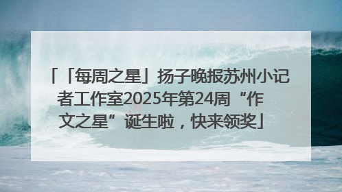 「每周之星」扬子晚报苏州小记者工作室2025年第24周“作文之星”诞生啦，快来领奖