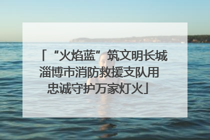“火焰蓝”筑文明长城 淄博市消防救援支队用忠诚守护万家灯火