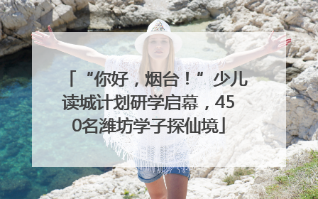 “你好，烟台！”少儿读城计划研学启幕，450名潍坊学子探仙境