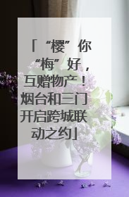 “樱”你“梅”好，互赠物产！烟台和三门开启跨城联动之约
