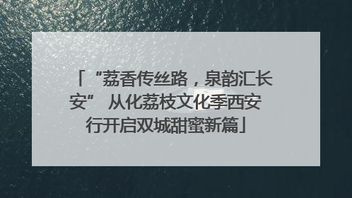 “荔香传丝路，泉韵汇长安” 从化荔枝文化季西安行开启双城甜蜜新篇