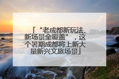 “老成都新玩法、新场景全覆盖”，这个暑期成都将上新大量新兴文旅场景