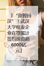 “资智回汉”！武汉大学校友企业在鄂累计签约投资超6000亿元