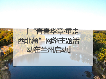 “青春华章·重走西北角”网络主题活动在兰州启动