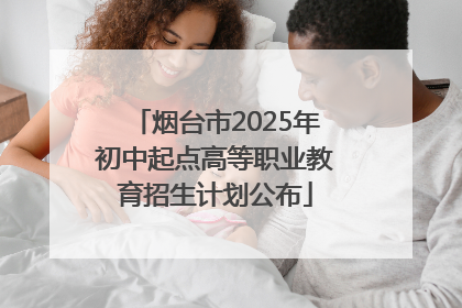 烟台市2025年初中起点高等职业教育招生计划公布