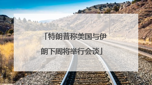 特朗普称美国与伊朗下周将举行会谈