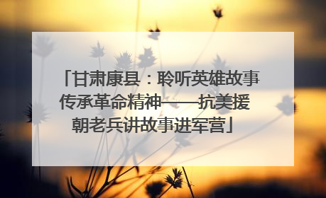 甘肃康县：聆听英雄故事 传承革命精神——抗美援朝老兵讲故事进军营