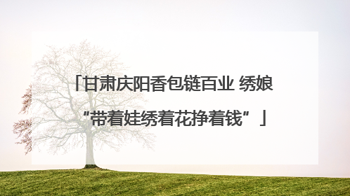 甘肃庆阳香包链百业 绣娘“带着娃绣着花挣着钱”