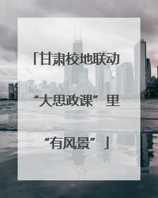 甘肃校地联动“大思政课”里“有风景”