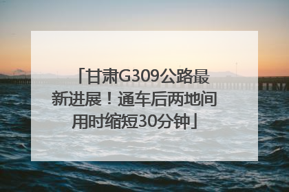 甘肃G309公路最新进展！通车后两地间用时缩短30分钟