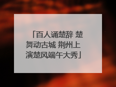 百人诵楚辞 楚舞动古城 荆州上演楚风端午大秀