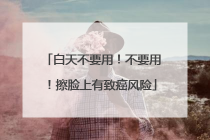 白天不要用！不要用！擦脸上有致癌风险