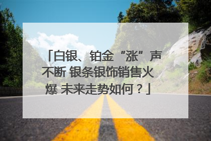 白银、铂金“涨”声不断 银条银饰销售火爆 未来走势如何？