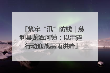 筑牢“汛”防线｜慈利县龙潭河镇：以雷霆行动迎战暴雨洪峰