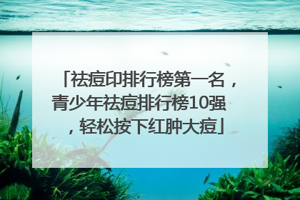 祛痘印排行榜第一名，青少年祛痘排行榜10强，轻松按下红肿大痘