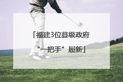 福建3位县级政府“一把手”履新
