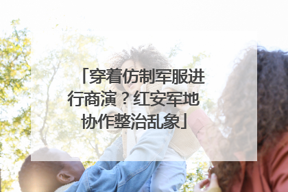穿着仿制军服进行商演？红安军地协作整治乱象