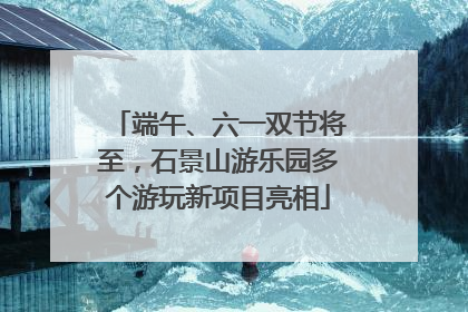 端午、六一双节将至，石景山游乐园多个游玩新项目亮相