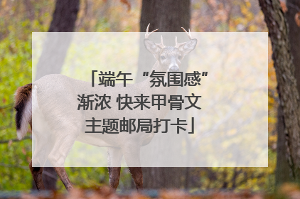 端午“氛围感”渐浓 快来甲骨文主题邮局打卡