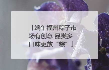 端午福州粽子市场有创意 品类多口味更放“粽”
