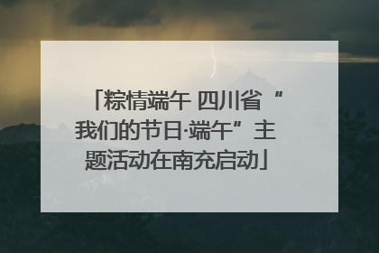 粽情端午 四川省“我们的节日·端午”主题活动在南充启动
