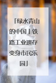 绿水青山的中国丨铁路工业遗存变身市民乐园