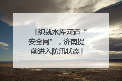 织就水库河道“安全网”，济南提前进入防汛状态
