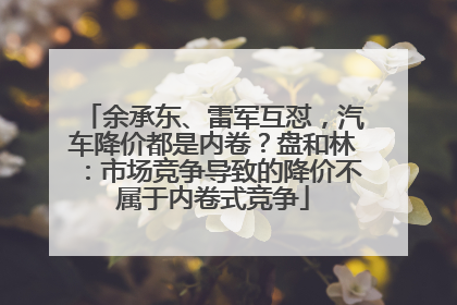 余承东、雷军互怼，汽车降价都是内卷？盘和林：市场竞争导致的降价不属于内卷式竞争