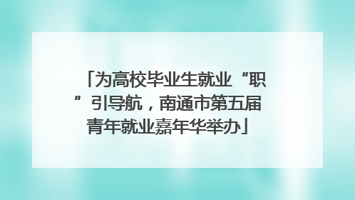 为高校毕业生就业“职”引导航，南通市第五届青年就业嘉年华举办