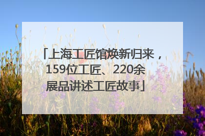 上海工匠馆焕新归来，159位工匠、220余展品讲述工匠故事