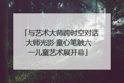 与艺术大师跨时空对话 大师光影·童心笔触六一儿童艺术展开幕