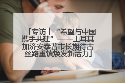 专访丨“希望与中国携手共建”——土耳其加济安泰普市长期待古丝路重镇焕发新活力