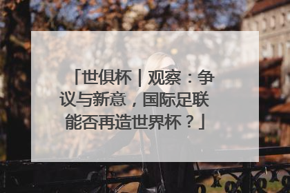 世俱杯｜观察：争议与新意，国际足联能否再造世界杯？