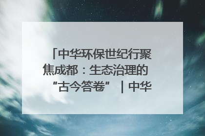 中华环保世纪行聚焦成都：生态治理的“古今答卷”｜中华环保世纪行