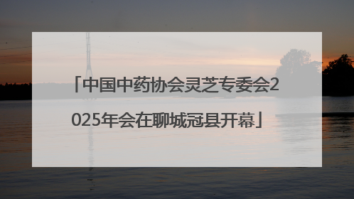 中国中药协会灵芝专委会2025年会在聊城冠县开幕