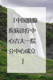 中国胰腺疾病诊疗中心吉大一院分中心成立