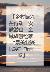 乡村振兴在行动｜安徽潜山：全域旅游绘就“景美业兴民富”新画卷