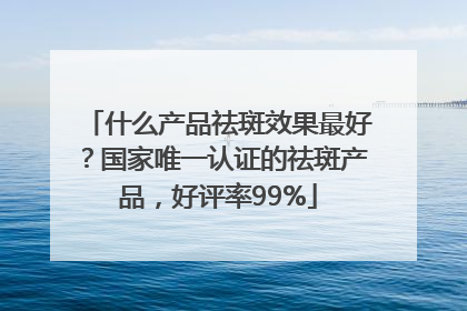 什么产品祛斑效果最好？国家唯一认证的祛斑产品，好评率99%