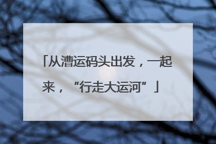 从漕运码头出发，一起来，“行走大运河”