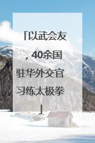 以武会友，40余国驻华外交官习练太极拳