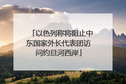 以色列称将阻止中东国家外长代表团访问约旦河西岸