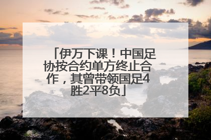伊万下课！中国足协按合约单方终止合作，其曾带领国足4胜2平8负