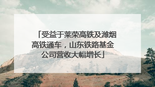 受益于莱荣高铁及潍烟高铁通车，山东铁路基金公司营收大幅增长