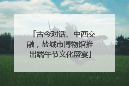 古今对话、中西交融，盐城市博物馆推出端午节文化盛宴