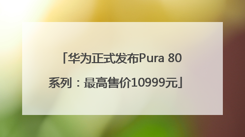 华为正式发布Pura 80系列：最高售价10999元