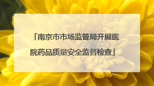 南京市市场监管局开展医院药品质量安全监督检查