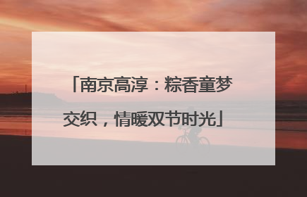 南京高淳：粽香童梦交织，情暖双节时光