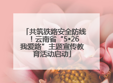 共筑铁路安全防线！云南省“5•26我爱路”主题宣传教育活动启动