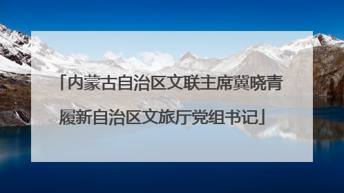 内蒙古自治区文联主席冀晓青履新自治区文旅厅党组书记