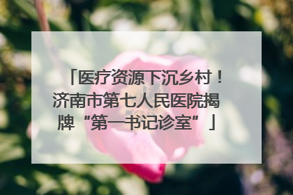 医疗资源下沉乡村！济南市第七人民医院揭牌“第一书记诊室”